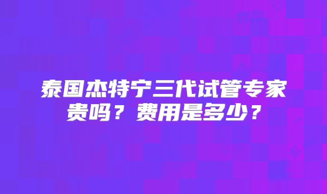 泰国杰特宁三代试管专家贵吗？费用是多少？