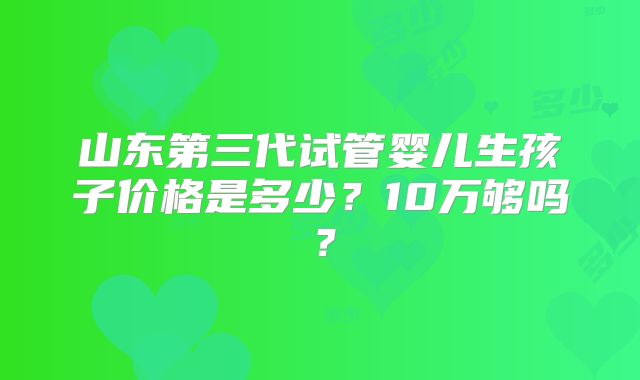 山东第三代试管婴儿生孩子价格是多少？10万够吗？