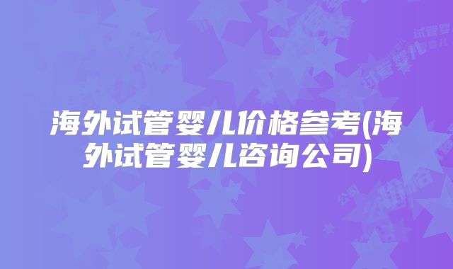 海外试管婴儿价格参考(海外试管婴儿咨询公司)