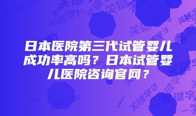 日本医院第三代试管婴儿成功率高吗？日本试管婴儿医院咨询官网？