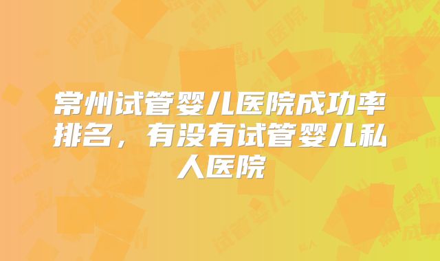 常州试管婴儿医院成功率排名，有没有试管婴儿私人医院