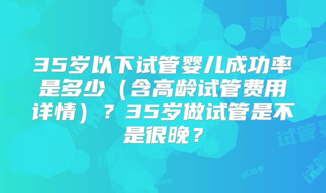 35岁以下试管婴儿成功率是多少（含高龄试管费用详情）？35岁做试管是不是很晚？