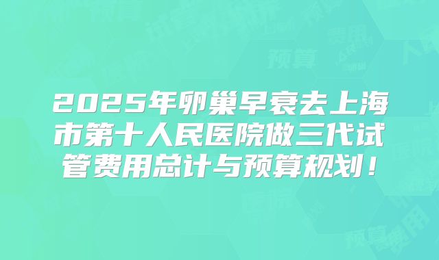 2025年卵巢早衰去上海市第十人民医院做三代试管费用总计与预算规划!