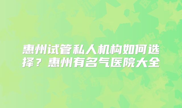 惠州试管私人机构如何选择?惠州有名气医院大全