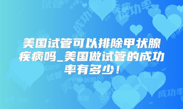 美国试管可以排除甲状腺疾病吗_美国做试管的成功率有多少！