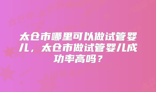太仓市哪里可以做试管婴儿，太仓市做试管婴儿成功率高吗？