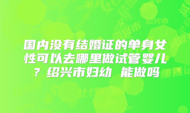 国内没有结婚证的单身女性可以去哪里做试管婴儿？绍兴市妇幼 能做吗