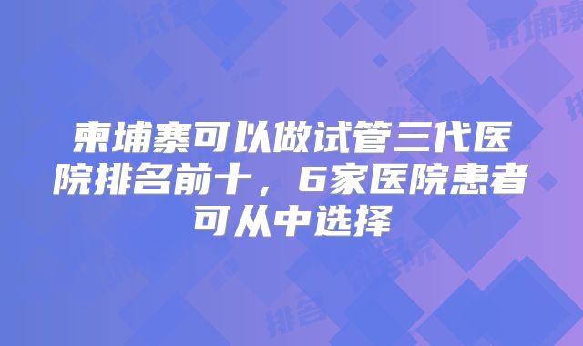 柬埔寨可以做试管三代医院排名前十，6家医院患者可从中选择