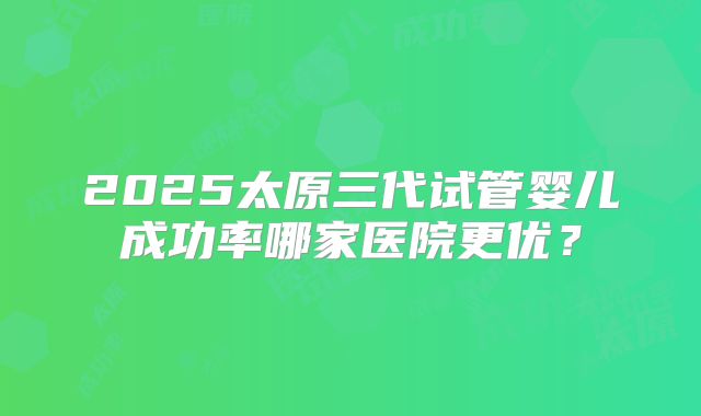 2025太原三代试管婴儿成功率哪家医院更优？