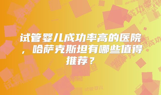 试管婴儿成功率高的医院,哈萨克斯坦有哪些值得推荐?