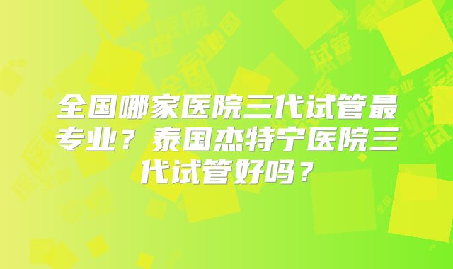 全国哪家医院三代试管最专业？泰国杰特宁医院三代试管好吗？