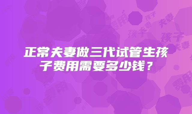 正常夫妻做三代试管生孩子费用需要多少钱?