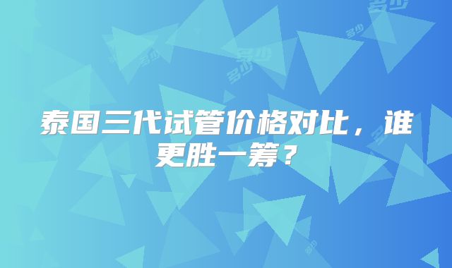 泰国三代试管价格对比，谁更胜一筹？