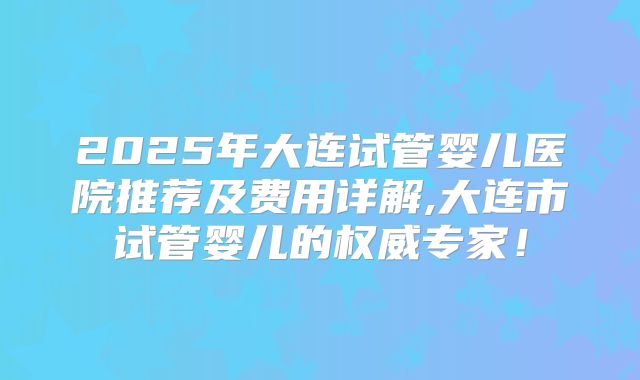 2025年大连试管婴儿医院推荐及费用详解,大连市试管婴儿的权威专家！