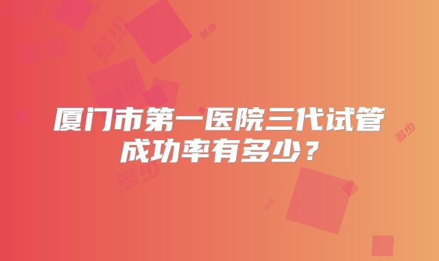 厦门市第一医院三代试管成功率有多少?