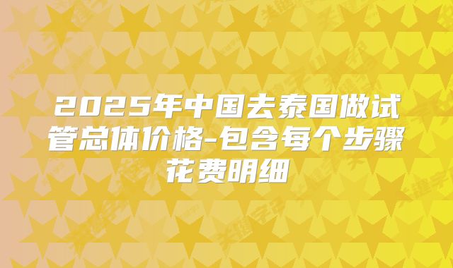 2025年中国去泰国做试管总体价格-包含每个步骤花费明细