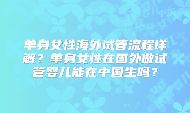 单身女性海外试管流程详解?单身女性在国外做试管婴儿能在中国生吗?