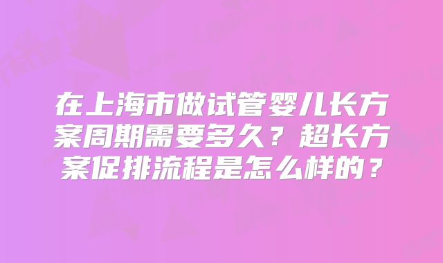 在上海市做试管婴儿长方案周期需要多久？超长方案促排流程是怎么样的？