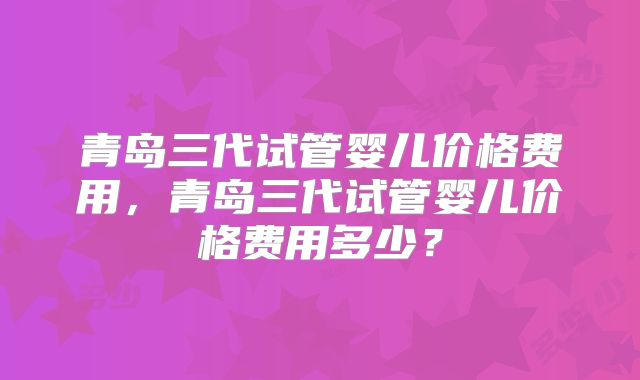 青岛三代试管婴儿价格费用，青岛三代试管婴儿价格费用多少？