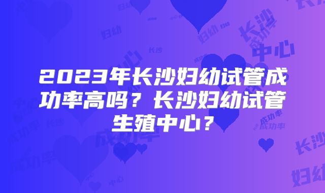 2023年长沙妇幼试管成功率高吗？长沙妇幼试管生殖中心？