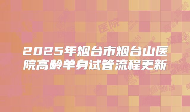 2025年烟台市烟台山医院高龄单身试管流程更新