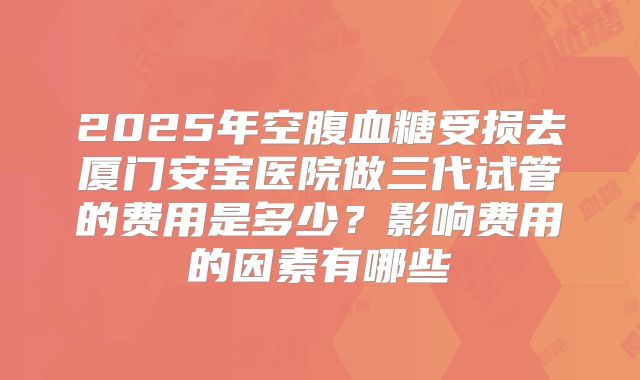 2025年空腹血糖受损去厦门安宝医院做三代试管的费用是多少?影响费用的因素有哪些