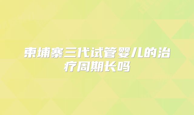 柬埔寨三代试管婴儿的治疗周期长吗