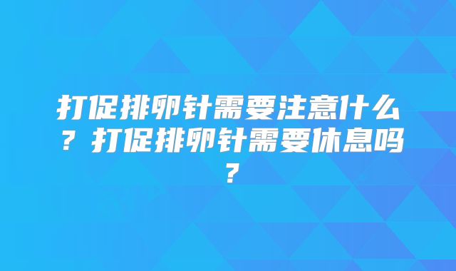 打促排卵针需要注意什么？打促排卵针需要休息吗？