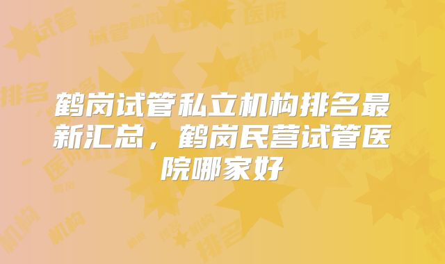 鹤岗试管私立机构排名最新汇总，鹤岗民营试管医院哪家好