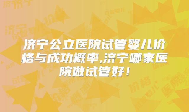 济宁公立医院试管婴儿价格与成功概率,济宁哪家医院做试管好!