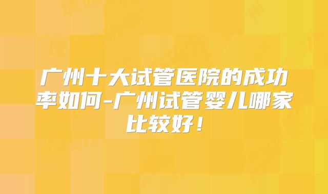 广州十大试管医院的成功率如何-广州试管婴儿哪家比较好！