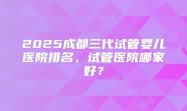 2025成都三代试管婴儿医院排名，试管医院哪家好？