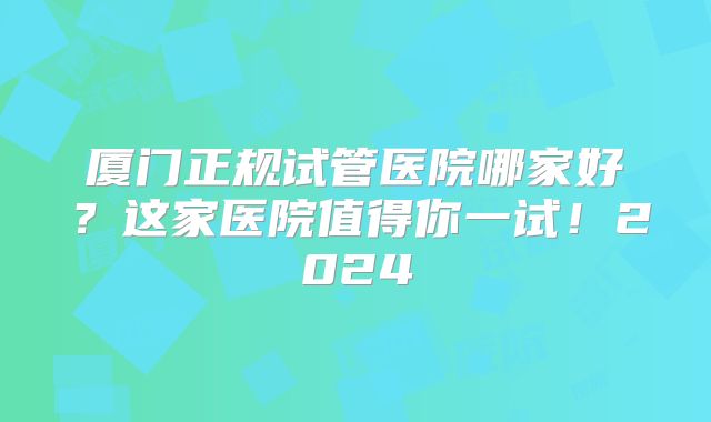 厦门正规试管医院哪家好?这家医院值得你一试!2024