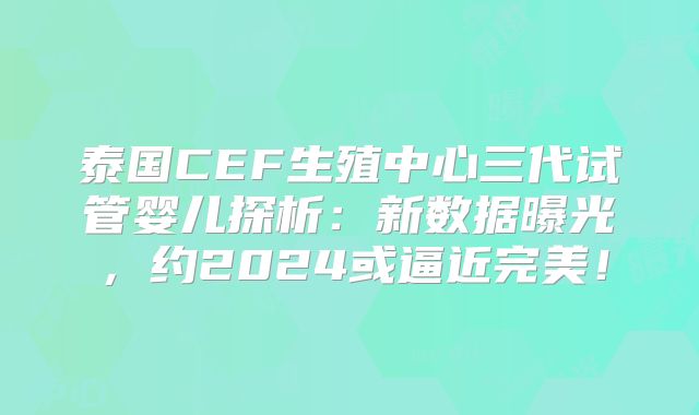 泰国CEF生殖中心三代试管婴儿探析：新数据曝光，约2024或逼近完美！
