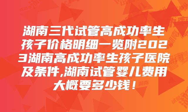 湖南三代试管高成功率生孩子价格明细一览附2023湖南高成功率生孩子医院及条件,湖南试管婴儿费用大概要多少钱！