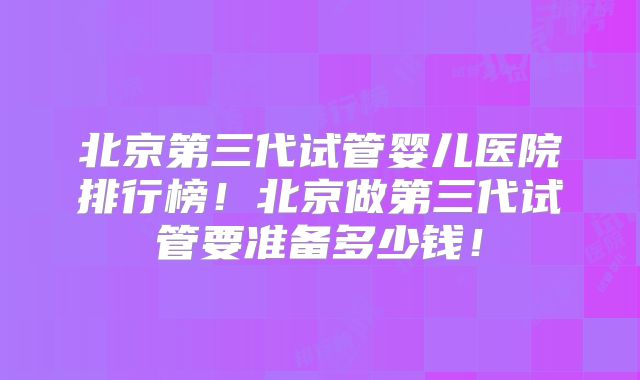 北京第三代试管婴儿医院排行榜！北京做第三代试管要准备多少钱！