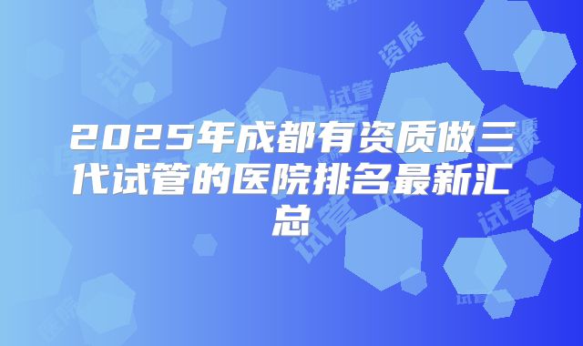 2025年成都有资质做三代试管的医院排名最新汇总