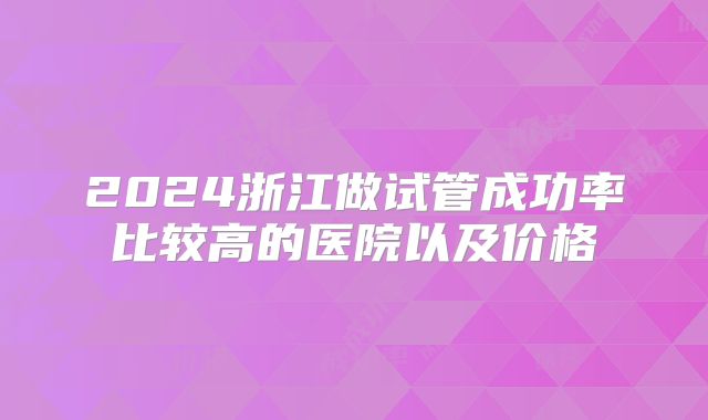 2024浙江做试管成功率比较高的医院以及价格