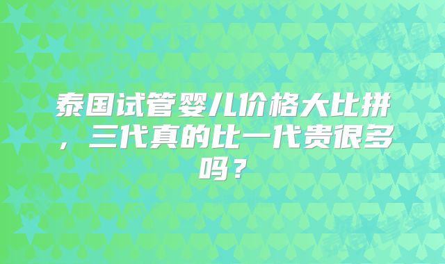 泰国试管婴儿价格大比拼，三代真的比一代贵很多吗？