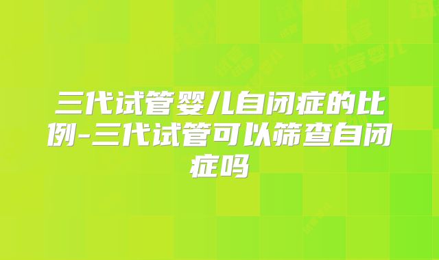 三代试管婴儿自闭症的比例-三代试管可以筛查自闭症吗