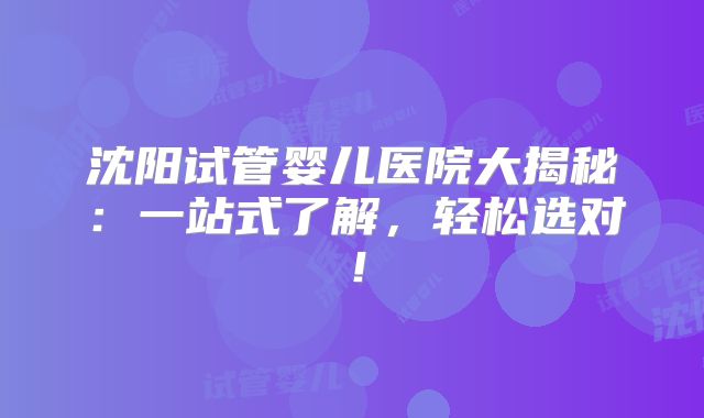 沈阳试管婴儿医院大揭秘：一站式了解，轻松选对！