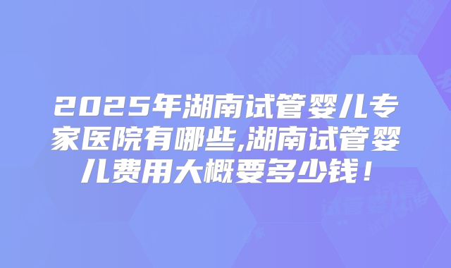 2025年湖南试管婴儿专家医院有哪些,湖南试管婴儿费用大概要多少钱！