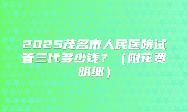 2025茂名市人民医院试管三代多少钱?(附花费明细)