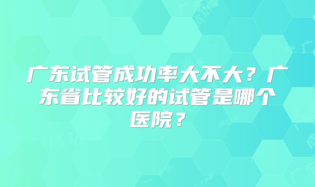广东试管成功率大不大？广东省比较好的试管是哪个医院？