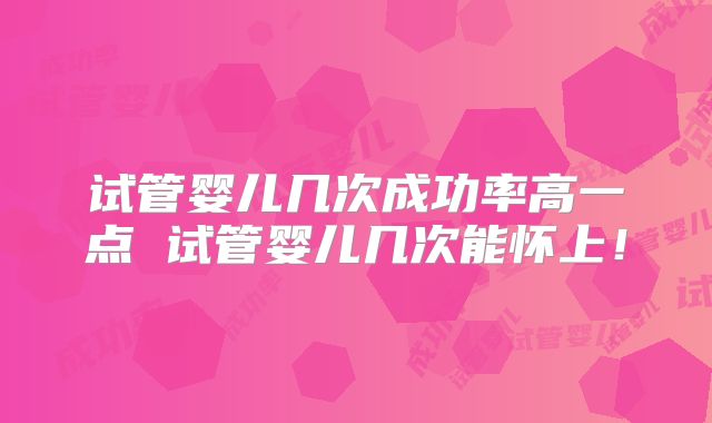 试管婴儿几次成功率高一点 试管婴儿几次能怀上！