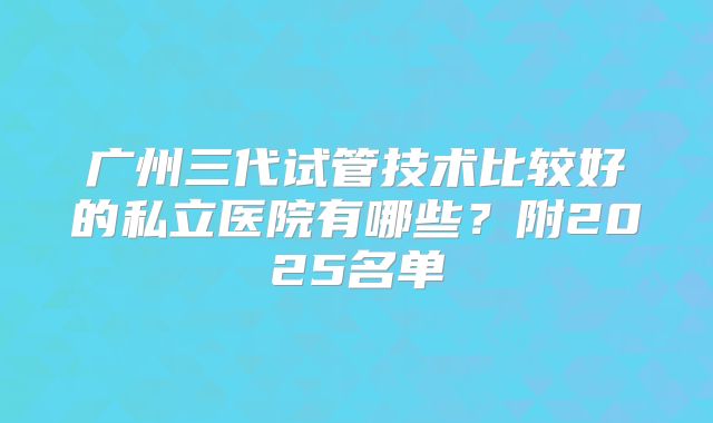 广州三代试管技术比较好的私立医院有哪些？附2025名单
