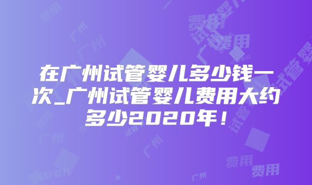 在广州试管婴儿多少钱一次_广州试管婴儿费用大约多少2020年！