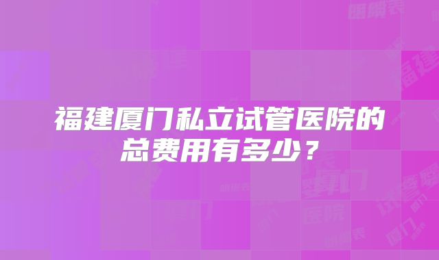 福建厦门私立试管医院的总费用有多少？