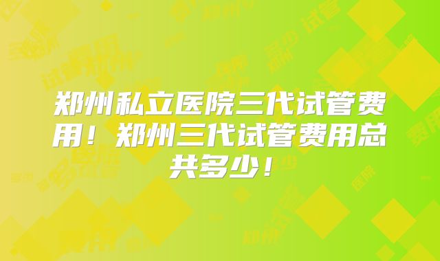 郑州私立医院三代试管费用!郑州三代试管费用总共多少!