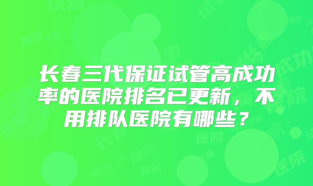 长春三代保证试管高成功率的医院排名已更新，不用排队医院有哪些？